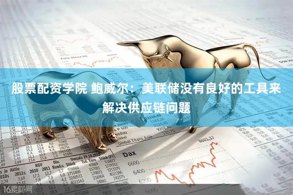 股票配资学院 鲍威尔：美联储没有良好的工具来解决供应链问题
