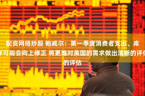 配资网络炒股 鲍威尔：第一季度消费者支出、库存可能会向上修正 将更难对美国的需求做出清晰的评估