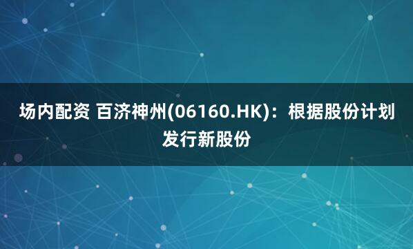 场内配资 百济神州(06160.HK)：根据股份计划发行新股份