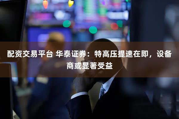 配资交易平台 华泰证券：特高压提速在即，设备商或显著受益