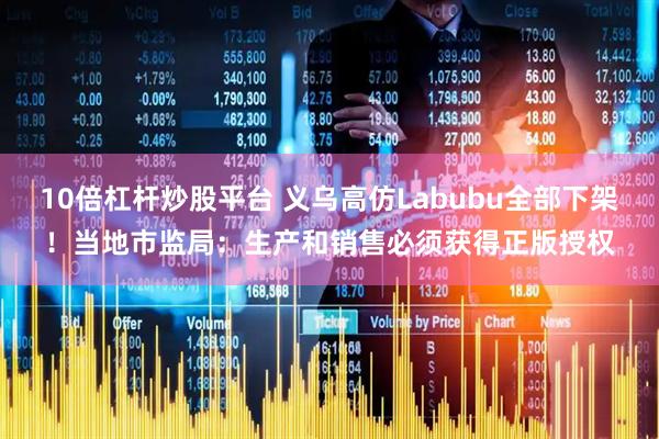 10倍杠杆炒股平台 义乌高仿Labubu全部下架！当地市监局：生产和销售必须获得正版授权