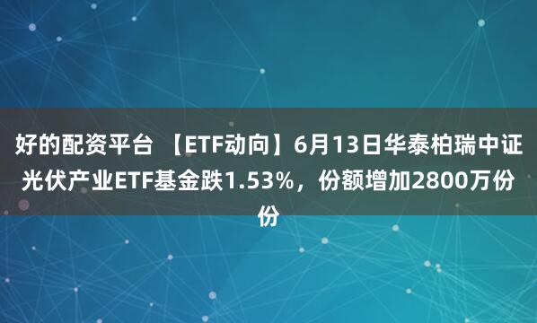 好的配资平台 【ETF动向】6月13日华泰柏瑞中证光伏产业ETF基金跌1.53%，份额增加2800万份