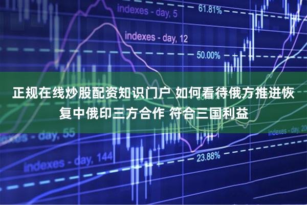 正规在线炒股配资知识门户 如何看待俄方推进恢复中俄印三方合作 符合三国利益