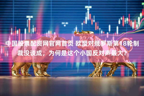 中国股票配资网官网首页 欧盟对俄罗斯第18轮制裁没谈成，为何是这个小国反对声最大？