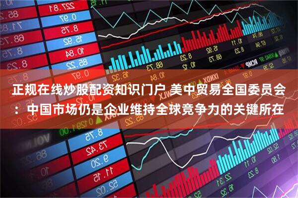 正规在线炒股配资知识门户 美中贸易全国委员会：中国市场仍是企业维持全球竞争力的关键所在