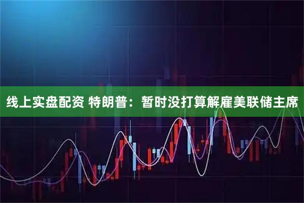线上实盘配资 特朗普：暂时没打算解雇美联储主席