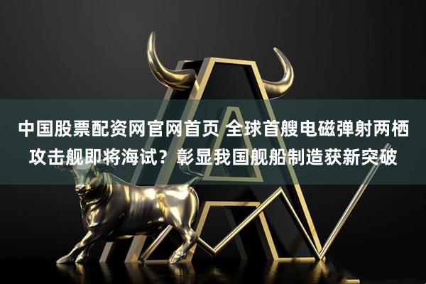 中国股票配资网官网首页 全球首艘电磁弹射两栖攻击舰即将海试？彰显我国舰船制造获新突破