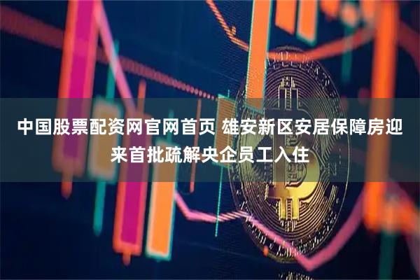 中国股票配资网官网首页 雄安新区安居保障房迎来首批疏解央企员工入住