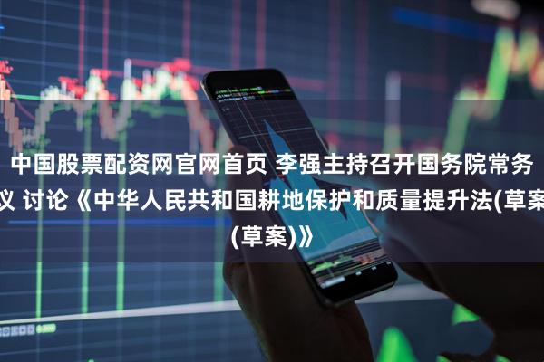 中国股票配资网官网首页 李强主持召开国务院常务会议 讨论《中华人民共和国耕地保护和质量提升法(草案)》