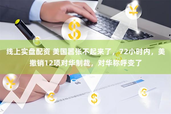 线上实盘配资 美国嚣张不起来了，72小时内，美撤销12项对华制裁，对华称呼变了