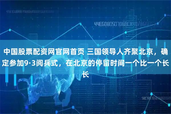中国股票配资网官网首页 三国领导人齐聚北京，确定参加9·3阅兵式，在北京的停留时间一个比一个长