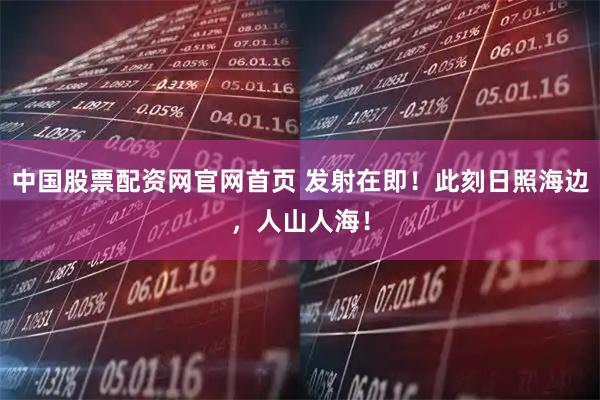 中国股票配资网官网首页 发射在即！此刻日照海边，人山人海！