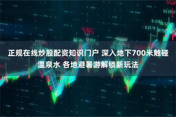正规在线炒股配资知识门户 深入地下700米触碰温泉水 各地避暑游解锁新玩法