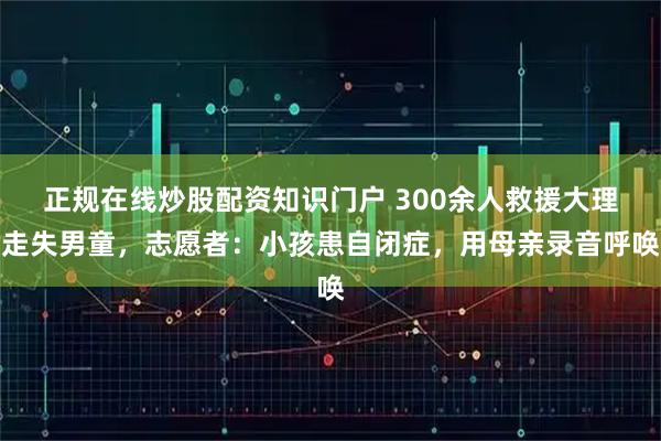 正规在线炒股配资知识门户 300余人救援大理走失男童，志愿者：小孩患自闭症，用母亲录音呼唤
