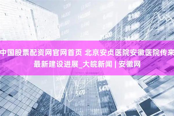中国股票配资网官网首页 北京安贞医院安徽医院传来最新建设进展_大皖新闻 | 安徽网