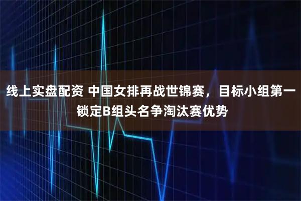 线上实盘配资 中国女排再战世锦赛，目标小组第一 锁定B组头名争淘汰赛优势
