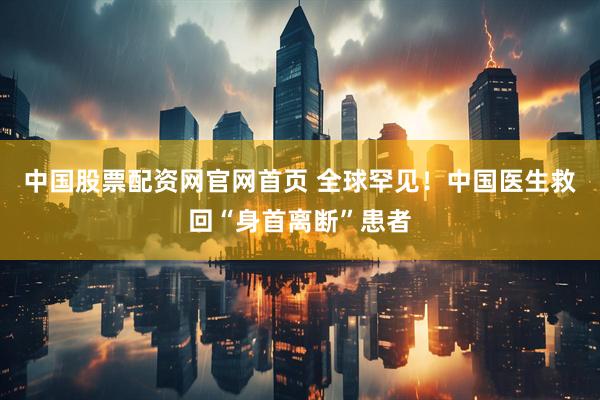 中国股票配资网官网首页 全球罕见！中国医生救回“身首离断”患者