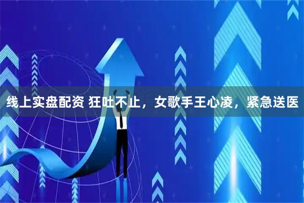 线上实盘配资 狂吐不止，女歌手王心凌，紧急送医