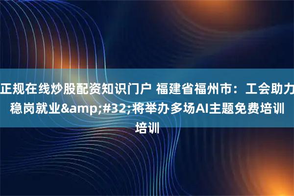 正规在线炒股配资知识门户 福建省福州市:工会助力稳岗就业 将举办多场AI主题免费培训