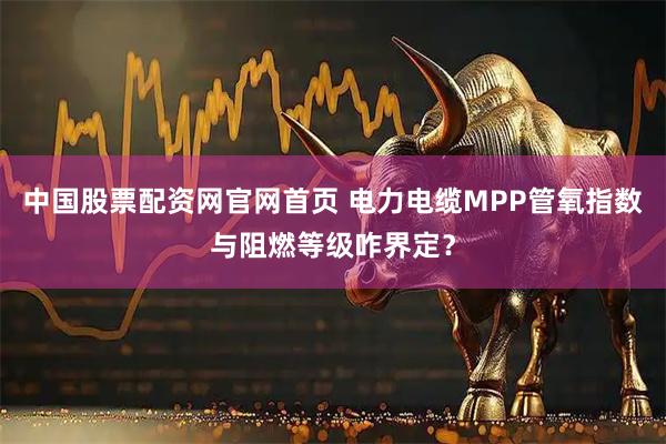 中国股票配资网官网首页 电力电缆MPP管氧指数与阻燃等级咋界定？