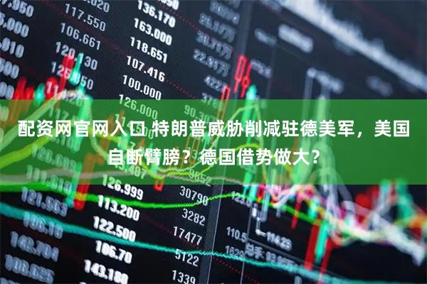 配资网官网入口 特朗普威胁削减驻德美军，美国自断臂膀？德国借势做大？