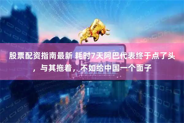 股票配资指南最新 耗时7天阿巴代表终于点了头，与其拖着，不如给中国一个面子