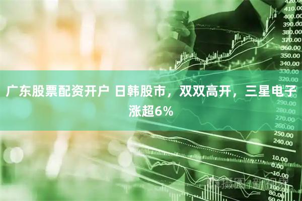 广东股票配资开户 日韩股市，双双高开，三星电子涨超6%