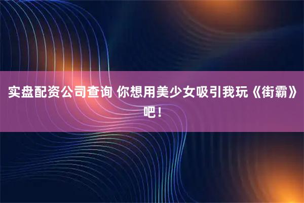 实盘配资公司查询 你想用美少女吸引我玩《街霸》吧！