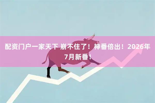 配资门户一家天下 崩不住了！神番倍出！2026年7月新番！